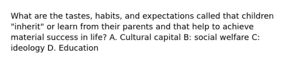 What are the tastes, habits, and expectations called that children "inherit" or learn from their parents and that help to achieve material success in life? A. Cultural capital B: social welfare C: ideology D. Education