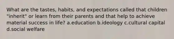 What are the tastes, habits, and expectations called that children "inherit" or learn from their parents and that help to achieve material success in life? a.education b.ideology c.cultural capital d.social welfare