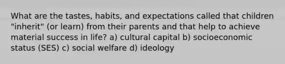 What are the tastes, habits, and expectations called that children "inherit" (or learn) from their parents and that help to achieve material success in life? a) cultural capital b) socioeconomic status (SES) c) social welfare d) ideology