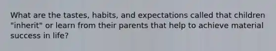 What are the tastes, habits, and expectations called that children "inherit" or learn from their parents that help to achieve material success in life?