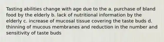 Tasting abilities change with age due to the a. purchase of bland food by the elderly b. lack of nutritional information by the elderly c. increase of mucosal tissue covering the taste buds d. thinning of mucous membranes and reduction in the number and sensitivity of taste buds