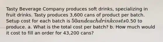 Tasty Beverage Company produces soft drinks, specializing in fruit drinks. Tasty produces 3,600 cans of product per batch. Setup cost for each batch is 50 and each drink costs0.50 to produce. a. What is the total cost per batch? b. How much would it cost to fill an order for 43,200 cans?