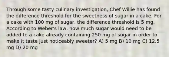 Through some tasty culinary investigation, Chef Willie has found the difference threshold for the sweetness of sugar in a cake. For a cake with 100 mg of sugar, the difference threshold is 5 mg. According to Weber's law, how much sugar would need to be added to a cake already containing 250 mg of sugar in order to make it taste just noticeably sweeter? A) 5 mg B) 10 mg C) 12.5 mg D) 20 mg