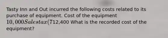 Tasty Inn and Out incurred the following costs related to its purchase of equipment. Cost of the equipment10,000 Sales tax (7%) 700 Annual property insurance 500 Shipping 200 Initial safety testing 1,000 Total costs12,400 What is the recorded cost of the equipment?