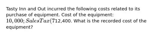 Tasty Inn and Out incurred the following costs related to its purchase of equipment. Cost of the equipment: 10,000; Sales Tax (7%): 700; Annual property insurance: 500; Shipping: 200; Initial Safety Testing: 1,000; Total Costs:12,400. What is the recorded cost of the equipment?