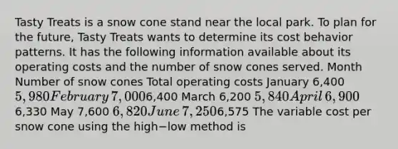 Tasty Treats is a snow cone stand near the local park. To plan for the​ future, Tasty Treats wants to determine its cost behavior patterns. It has the following information available about its operating costs and the number of snow cones served. Month Number of snow cones Total operating costs January ​6,400 ​5,980 February ​7,000 ​6,400 March ​6,200 ​5,840 April ​6,900 ​6,330 May ​7,600 ​6,820 June ​7,250 ​6,575 The variable cost per snow cone using the high−low method is