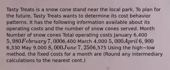 Tasty Treats is a snow cone stand near the local park. To plan for the​ future, Tasty Treats wants to determine its cost behavior patterns. It has the following information available about its operating costs and the number of snow cones served. Month Number of snow cones Total operating costs January ​6,400 ​5,980 February ​7,000 ​6,400 March 4,000 5,000 April ​6,900 ​6,330 May 9,000 8,000 June ​7,250 ​6,575 Using the high−low ​method, the fixed costs for a month are​ (Round any intermediary calculations to the nearest​ cent.)