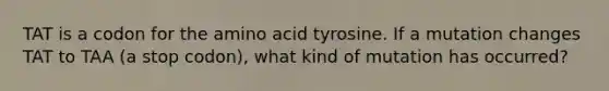 TAT is a codon for the amino acid tyrosine. If a mutation changes TAT to TAA (a stop codon), what kind of mutation has occurred?