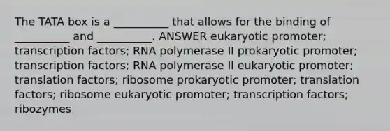 The TATA box is a __________ that allows for the binding of __________ and __________. ANSWER eukaryotic promoter; transcription factors; RNA polymerase II prokaryotic promoter; transcription factors; RNA polymerase II eukaryotic promoter; translation factors; ribosome prokaryotic promoter; translation factors; ribosome eukaryotic promoter; transcription factors; ribozymes