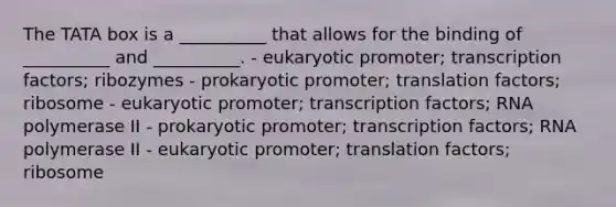 The TATA box is a __________ that allows for the binding of __________ and __________. - eukaryotic promoter; transcription factors; ribozymes - prokaryotic promoter; translation factors; ribosome - eukaryotic promoter; transcription factors; RNA polymerase II - prokaryotic promoter; transcription factors; RNA polymerase II - eukaryotic promoter; translation factors; ribosome