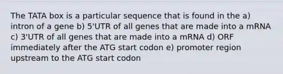 The TATA box is a particular sequence that is found in the a) intron of a gene b) 5'UTR of all genes that are made into a mRNA c) 3'UTR of all genes that are made into a mRNA d) ORF immediately after the ATG start codon e) promoter region upstream to the ATG start codon