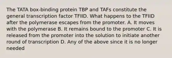 The TATA box-binding protein TBP and TAFs constitute the general transcription factor TFIID. What happens to the TFIID after the polymerase escapes from the promoter. A. It moves with the polymerase B. It remains bound to the promoter C. It is released from the promoter into the solution to initiate another round of transcription D. Any of the above since it is no longer needed