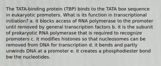 The TATA-binding protein (TBP) binds to the TATA box sequence in eukaryotic promoters. What is its function in transcriptional initiation? a. it blocks access of RNA polymerase to the promoter until removed by general transcription factors b. it is the subunit of prokaryotic RNA polymerase that is required to recognize promoters c. it modifies histones so that nucleosomes can be removed from DNA for transcription d. it bends and partly unwinds DNA at a promoter e. it creates a phosphodiester bond bw the nucleotides.