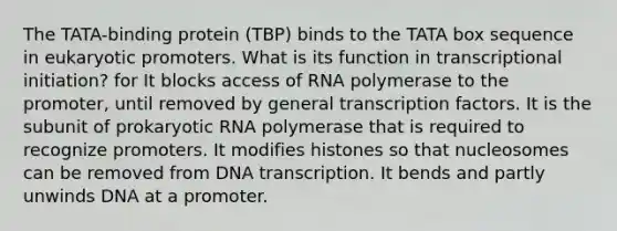 The TATA-binding protein (TBP) binds to the TATA box sequence in eukaryotic promoters. What is its function in transcriptional initiation? for It blocks access of RNA polymerase to the promoter, until removed by general transcription factors. It is the subunit of prokaryotic RNA polymerase that is required to recognize promoters. It modifies histones so that nucleosomes can be removed from DNA transcription. It bends and partly unwinds DNA at a promoter.