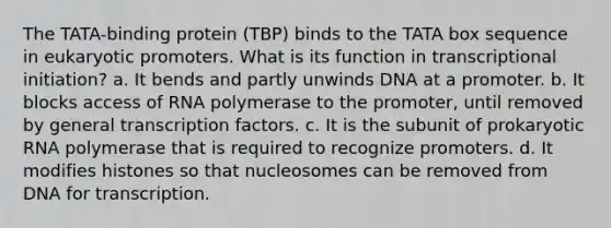 The TATA-binding protein (TBP) binds to the TATA box sequence in eukaryotic promoters. What is its function in transcriptional initiation? a. It bends and partly unwinds DNA at a promoter. b. It blocks access of RNA polymerase to the promoter, until removed by general transcription factors. c. It is the subunit of prokaryotic RNA polymerase that is required to recognize promoters. d. It modifies histones so that nucleosomes can be removed from DNA for transcription.