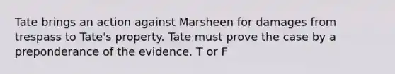 Tate brings an action against Marsheen for damages from trespass to Tate's property. Tate must prove the case by a preponderance of the evidence. T or F