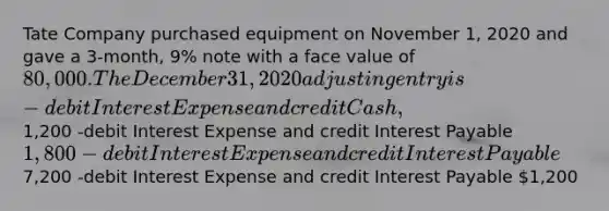 Tate Company purchased equipment on November 1, 2020 and gave a 3-month, 9% note with a face value of 80,000. The December 31, 2020 adjusting entry is -debit Interest Expense and credit Cash,1,200 -debit Interest Expense and credit Interest Payable 1,800 -debit Interest Expense and credit Interest Payable7,200 -debit Interest Expense and credit Interest Payable 1,200