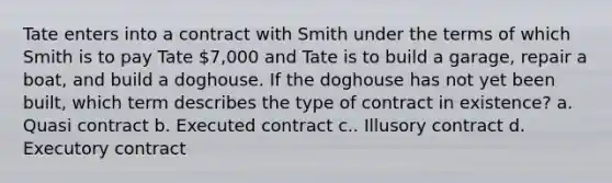 Tate enters into a contract with Smith under the terms of which Smith is to pay Tate 7,000 and Tate is to build a garage, repair a boat, and build a doghouse. If the doghouse has not yet been built, which term describes the type of contract in existence? a. Quasi contract b. Executed contract c.. Illusory contract d. Executory contract