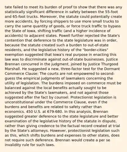 tate failed to meet its burden of proof to show that there was any statistically significant difference in safety between the 55-foot and 65-foot trucks. Moreover, the statute could potentially create more accidents, by forcing shippers to use more small trucks to carry the same quantity of goods, or force truck traffic to bypass the State of Iowa, shifting traffic (and a higher incidence of accidents) to adjacent states. Powell further rejected the State's contention that deference to the state legislature was in order, because the statute created such a burden to out-of-state residents, and the legislative history of the "border-cities" exemption suggested that Iowa's real purpose in enacting this law was to discriminate against out-of-state businesses. Justice Brennan concurred in the judgment, joined by Justice Thurgood Marshall. He suggested a new, three-factor test for the Dormant Commerce Clause: The courts are not empowered to second-guess the empirical judgments of lawmakers concerning the utility of legislation. The burdens imposed on commerce must be balanced against the local benefits actually sought to be achieved by the State's lawmakers, and not against those suggested after the fact by counsel. Protectionist legislation is unconstitutional under the Commerce Clause, even if the burdens and benefits are related to safety rather than economics. 450 U.S. at 679-680. In this analysis, Brennan suggested greater deference to the state legislature and better examination of the legislative history of the statute in dispute, rather than giving credence to the factual record created at trial by the State's attorneys. However, protectionist legislation such as this, which shifts burdens and expenses to other states, does not require such deference. Brennan would create a per se invalidity rule for such laws.