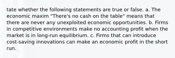 tate whether the following statements are true or false. a. The economic maxim "There's no cash on the table" means that there are never any unexploited economic opportunities. b. Firms in competitive environments make no accounting profit when the market is in long-run equilibrium. c. Firms that can introduce cost-saving innovations can make an economic profit in the short run.