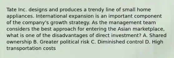 Tate Inc. designs and produces a trendy line of small home appliances. International expansion is an important component of the company's growth strategy. As the management team considers the best approach for entering the Asian marketplace, what is one of the disadvantages of direct investment? A. Shared ownership B. Greater political risk C. Diminished control D. High transportation costs
