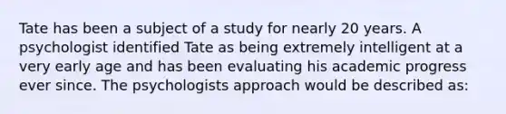 Tate has been a subject of a study for nearly 20 years. A psychologist identified Tate as being extremely intelligent at a very early age and has been evaluating his academic progress ever since. The psychologists approach would be described as: