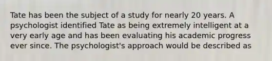 Tate has been the subject of a study for nearly 20 years. A psychologist identified Tate as being extremely intelligent at a very early age and has been evaluating his academic progress ever since. The psychologist's approach would be described as