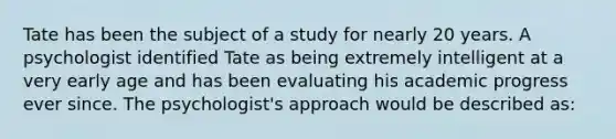 Tate has been the subject of a study for nearly 20 years. A psychologist identified Tate as being extremely intelligent at a very early age and has been evaluating his academic progress ever since. The psychologist's approach would be described as: