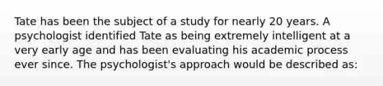 Tate has been the subject of a study for nearly 20 years. A psychologist identified Tate as being extremely intelligent at a very early age and has been evaluating his academic process ever since. The psychologist's approach would be described as: