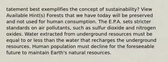 tatement best exemplifies the concept of sustainability? View Available Hint(s) Forests that we have today will be preserved and not used for human consumption. The E.P.A. sets stricter standards on air pollutants, such as sulfur dioxide and nitrogen oxides. Water extracted from underground resources must be equal to or <a href='https://www.questionai.com/knowledge/k7BtlYpAMX-less-than' class='anchor-knowledge'>less than</a> the water that recharges the underground resources. Human population must decline for the foreseeable future to maintain Earth's <a href='https://www.questionai.com/knowledge/k6l1d2KrZr-natural-resources' class='anchor-knowledge'>natural resources</a>.