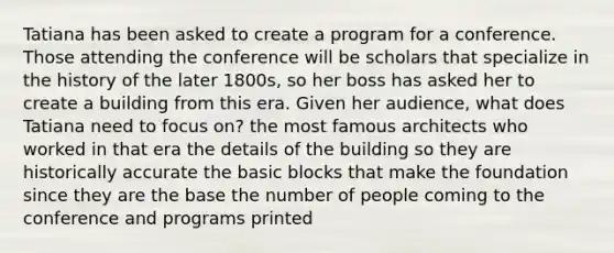 Tatiana has been asked to create a program for a conference. Those attending the conference will be scholars that specialize in the history of the later 1800s, so her boss has asked her to create a building from this era. Given her audience, what does Tatiana need to focus on? the most famous architects who worked in that era the details of the building so they are historically accurate the basic blocks that make the foundation since they are the base the number of people coming to the conference and programs printed