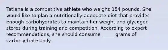 Tatiana is a competitive athlete who weighs 154 pounds. She would like to plan a nutritionally adequate diet that provides enough carbohydrates to maintain her weight and glycogen stores during training and competition. According to expert recommendations, she should consume _____ grams of carbohydrate daily.