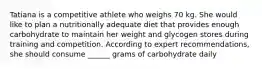 Tatiana is a competitive athlete who weighs 70 kg. She would like to plan a nutritionally adequate diet that provides enough carbohydrate to maintain her weight and glycogen stores during training and competition. According to expert recommendations, she should consume ______ grams of carbohydrate daily