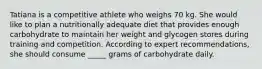 Tatiana is a competitive athlete who weighs 70 kg. She would like to plan a nutritionally adequate diet that provides enough carbohydrate to maintain her weight and glycogen stores during training and competition. According to expert recommendations, she should consume _____ grams of carbohydrate daily.