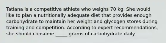 Tatiana is a competitive athlete who weighs 70 kg. She would like to plan a nutritionally adequate diet that provides enough carbohydrate to maintain her weight and glycogen stores during training and competition. According to expert recommendations, she should consume _____ grams of carbohydrate daily.