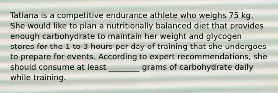 Tatiana is a competitive endurance athlete who weighs 75 kg. She would like to plan a nutritionally balanced diet that provides enough carbohydrate to maintain her weight and glycogen stores for the 1 to 3 hours per day of training that she undergoes to prepare for events. According to expert recommendations, she should consume at least ________ grams of carbohydrate daily while training.