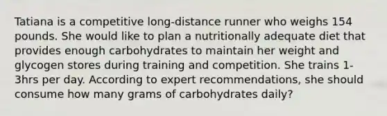 Tatiana is a competitive long-distance runner who weighs 154 pounds. She would like to plan a nutritionally adequate diet that provides enough carbohydrates to maintain her weight and glycogen stores during training and competition. She trains 1-3hrs per day. According to expert recommendations, she should consume how many grams of carbohydrates daily?