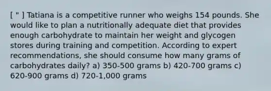 [ " ] Tatiana is a competitive runner who weighs 154 pounds. She would like to plan a nutritionally adequate diet that provides enough carbohydrate to maintain her weight and glycogen stores during training and competition. According to expert recommendations, she should consume how many grams of carbohydrates daily? a) 350-500 grams b) 420-700 grams c) 620-900 grams d) 720-1,000 grams