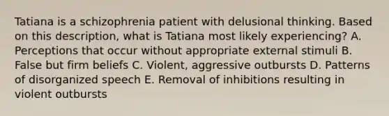 Tatiana is a schizophrenia patient with delusional thinking. Based on this description, what is Tatiana most likely experiencing? A. Perceptions that occur without appropriate external stimuli B. False but firm beliefs C. Violent, aggressive outbursts D. Patterns of disorganized speech E. Removal of inhibitions resulting in violent outbursts