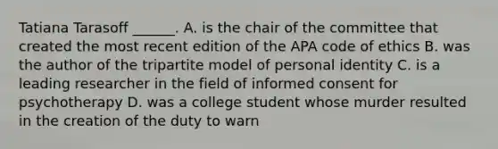 Tatiana Tarasoff ______. A. is the chair of the committee that created the most recent edition of the APA code of ethics B. was the author of the tripartite model of personal identity C. is a leading researcher in the field of informed consent for psychotherapy D. was a college student whose murder resulted in the creation of the duty to warn