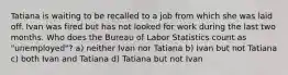 Tatiana is waiting to be recalled to a job from which she was laid off. Ivan was fired but has not looked for work during the last two months. Who does the Bureau of Labor Statistics count as "unemployed"? a) neither Ivan nor Tatiana b) Ivan but not Tatiana c) both Ivan and Tatiana d) Tatiana but not Ivan