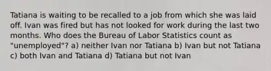 Tatiana is waiting to be recalled to a job from which she was laid off. Ivan was fired but has not looked for work during the last two months. Who does the Bureau of Labor Statistics count as "unemployed"? a) neither Ivan nor Tatiana b) Ivan but not Tatiana c) both Ivan and Tatiana d) Tatiana but not Ivan