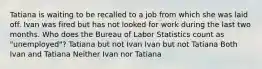 Tatiana is waiting to be recalled to a job from which she was laid off. Ivan was fired but has not looked for work during the last two months. Who does the Bureau of Labor Statistics count as "unemployed"? Tatiana but not Ivan Ivan but not Tatiana Both Ivan and Tatiana Neither Ivan nor Tatiana