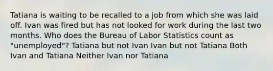 Tatiana is waiting to be recalled to a job from which she was laid off. Ivan was fired but has not looked for work during the last two months. Who does the Bureau of Labor Statistics count as "unemployed"? Tatiana but not Ivan Ivan but not Tatiana Both Ivan and Tatiana Neither Ivan nor Tatiana