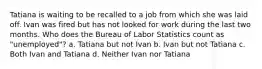 Tatiana is waiting to be recalled to a job from which she was laid off. Ivan was fired but has not looked for work during the last two months. Who does the Bureau of Labor Statistics count as "unemployed"? a. Tatiana but not Ivan b. Ivan but not Tatiana c. Both Ivan and Tatiana d. Neither Ivan nor Tatiana