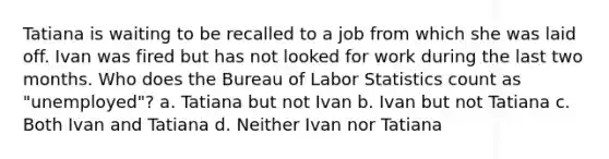 Tatiana is waiting to be recalled to a job from which she was laid off. Ivan was fired but has not looked for work during the last two months. Who does the Bureau of Labor Statistics count as "unemployed"? a. Tatiana but not Ivan b. Ivan but not Tatiana c. Both Ivan and Tatiana d. Neither Ivan nor Tatiana