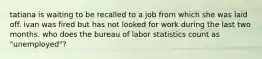 tatiana is waiting to be recalled to a job from which she was laid off. ivan was fired but has not looked for work during the last two months. who does the bureau of labor statistics count as "unemployed"?