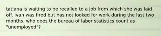 tatiana is waiting to be recalled to a job from which she was laid off. ivan was fired but has not looked for work during the last two months. who does the bureau of labor statistics count as "unemployed"?