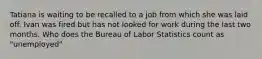 Tatiana is waiting to be recalled to a job from which she was laid off. Ivan was fired but has not looked for work during the last two months. Who does the Bureau of Labor Statistics count as "unemployed"