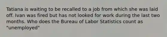 Tatiana is waiting to be recalled to a job from which she was laid off. Ivan was fired but has not looked for work during the last two months. Who does the Bureau of Labor Statistics count as "unemployed"